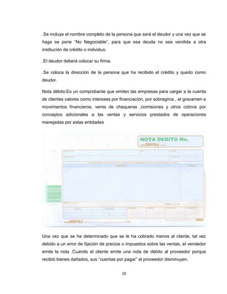 .Se incluye el nombre completo de la persona que será el deudor y una vez que se
haga se pone “No Negociable”, para que esa deuda no sea vendida a otra
institución de crédito o individuo.
.El deudor deberá colocar su firma.
.Se coloca la dirección de la persona que ha recibido el crédito y quedo como
deudor.
Nota débito:Es un comprobante que emiten las empresas para cargar a la cuenta
de clientes valores como intereses por financiación, por sobregiros , el gravamen a
movimientos financieros, venta de chequeras ,comisiones y otros cobros por
conceptos adicionales a las ventas y servicios prestados de operaciones
manejadas por estas entidades

Una vez que se ha determinado que se le ha cobrado menos al cliente, tal vez
debido a un error de fijación de precios o impuestos sobre las ventas, el vendedor
emite la nota .Cuando el cliente emite una nota de débito al proveedor porque
recibió bienes dañados, sus “cuentas por pagar” al proveedor disminuyen.
20

 