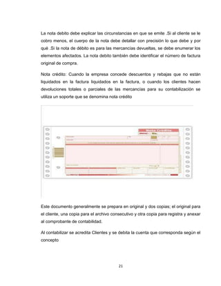 La nota debito debe explicar las circunstancias en que se emite .Si al cliente se le
cobro menos, el cuerpo de la nota debe detallar con precisión lo que debe y por
qué .Si la nota de débito es para las mercancías devueltas, se debe enumerar los
elementos afectados. La nota debito también debe identificar el número de factura
original de compra.
Nota crédito: Cuando la empresa concede descuentos y rebajas que no están
liquidados en la factura liquidados en la factura, o cuando los clientes hacen
devoluciones totales o parciales de las mercancías para su contabilización se
utiliza un soporte que se denomina nota crédito

Este documento generalmente se prepara en original y dos copias; el original para
el cliente, una copia para el archivo consecutivo y otra copia para registra y anexar
al comprobante de contabilidad.
Al contabilizar se acredita Clientes y se debita la cuenta que corresponda según el
concepto

21

 