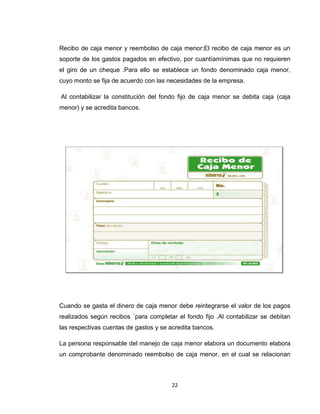 Recibo de caja menor y reembolso de caja menor:El recibo de caja menor es un
soporte de los gastos pagados en efectivo, por cuantíamínimas que no requieren
el giro de un cheque .Para ello se establece un fondo denominado caja menor,
cuyo monto se fija de acuerdo con las necesidades de la empresa.
Al contabilizar la constitución del fondo fijo de caja menor se debita caja (caja
menor) y se acredita bancos.

Cuando se gasta el dinero de caja menor debe reintegrarse el valor de los pagos
realizados según recibos ´para completar el fondo fijo .Al contabilizar se debitan
las respectivas cuentas de gastos y se acredita bancos.
La persona responsable del manejo de caja menor elabora un documento elabora
un comprobante denominado reembolso de caja menor, en el cual se relacionan

22

 