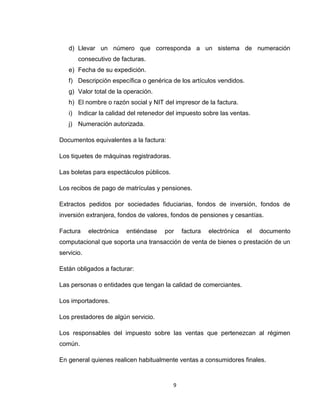 d) Llevar un número que corresponda a un sistema de numeración
consecutivo de facturas.
e) Fecha de su expedición.
f) Descripción específica o genérica de los artículos vendidos.
g) Valor total de la operación.
h) El nombre o razón social y NIT del impresor de la factura.
i) Indicar la calidad del retenedor del impuesto sobre las ventas.
j) Numeración autorizada.
Documentos equivalentes a la factura:
Los tiquetes de máquinas registradoras.
Las boletas para espectáculos públicos.
Los recibos de pago de matrículas y pensiones.
Extractos pedidos por sociedades fiduciarias, fondos de inversión, fondos de
inversión extranjera, fondos de valores, fondos de pensiones y cesantías.
Factura

electrónica

entiéndase

por

factura

electrónica

el

documento

computacional que soporta una transacción de venta de bienes o prestación de un
servicio.
Están obligados a facturar:
Las personas o entidades que tengan la calidad de comerciantes.
Los importadores.
Los prestadores de algún servicio.
Los responsables del impuesto sobre las ventas que pertenezcan al régimen
común.
En general quienes realicen habitualmente ventas a consumidores finales.

9

 