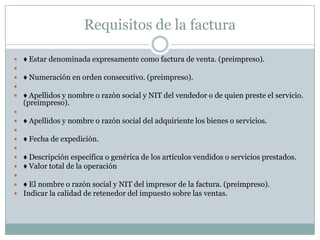 Requisitos de la factura♦ Estar denominada expresamente como factura de venta. (preimpreso).  ♦ Numeración en orden consecutivo. (preimpreso).  ♦ Apellidos y nombre o razón social y NIT del vendedor o de quien preste el servicio. (preimpreso).  ♦ Apellidos y nombre o razón social del adquiriente los bienes o servicios.  ♦ Fecha de expedición.  ♦ Descripción específica o genérica de los artículos vendidos o servicios prestados. ♦ Valor total de la operación  ♦ El nombre o razón social y NIT del impresor de la factura. (preimpreso). Indicar la calidad de retenedor del impuesto sobre las ventas. 