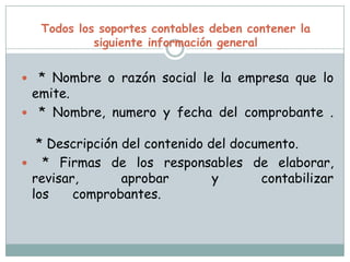 Todos los soportes contables deben contener la siguiente información general * Nombre o razón social le la empresa que lo emite.   * Nombre, numero y fecha del comprobante . * Descripción del contenido del documento.  * Firmas de los responsables de elaborar, revisar, aprobar y contabilizar los      comprobantes. 