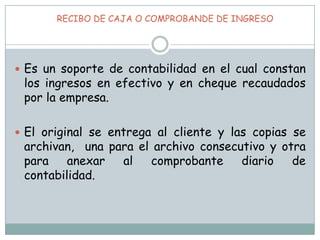  RECIBO DE CAJA O COMPROBANDE DE INGRESOEs un soporte de contabilidad en el cual constan los ingresos en efectivo y en cheque recaudados por la empresa. El original se entrega al cliente y las copias se archivan,  una para el archivo consecutivo y otra para anexar al comprobante diario de contabilidad. 