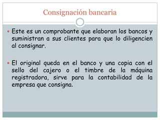 Consignación bancariaEste es un comprobante que elaboran los bancos y suministran a sus clientes para que lo diligencien al consignar. El original queda en el banco y una copia con el sello del cajero o el timbre de la máquina registradora, sirve para la contabilidad de la empresa que consigna. 