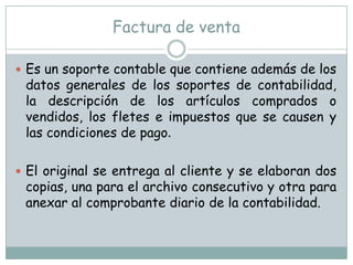 Factura de ventaEs un soporte contable que contiene además de los datos generales de los soportes de contabilidad, la descripción de los artículos comprados o vendidos, los fletes e impuestos que se causen y las condiciones de pago. El original se entrega al cliente y se elaboran dos copias, una para el archivo consecutivo y otra para anexar al comprobante diario de la contabilidad.  