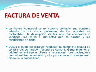 FACTURA DE VENTALa factura comercial es un soporte contable que contiene además de los datos generales de los soportes de contabilidad, la descripción de los artículos comprados o vendidos, los fletes e impuestos que se causen y las condiciones de pago. Desde el punto de vista del vendedor, se denomina factura de venta y del comprador, factura de compra. Generalmente, el original se entrega al cliente y se elaboran dos copias, una para el archivo consecutivo y otra para anexar al comprobante diario de la contabilidad. 