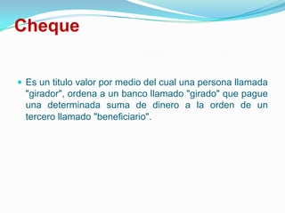ChequeEs un titulo valor por medio del cual una persona llamada "girador", ordena a un banco llamado "girado" que pague una determinada suma de dinero a la orden de un tercero llamado "beneficiario". 
