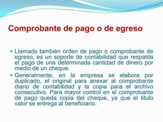 Comprobante de pago o de egreso Llamado también orden de pago o comprobante de egreso, es un soporte de contabilidad que respalda el pago de una determinada cantidad de dinero por medio de un cheque.Generalmente, en la empresa se elabora por duplicado, el original para anexar al comprobante diario de contabilidad y la copia para el archivo consecutivo. Para mayor control en el comprobante de pago queda copia del cheque, ya que el titulo valor se entrega al beneficiario.