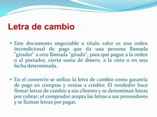 Letra de cambio Este documento negociable o título valor es una orden incondicional de pago que da una persona llamada "girador" a otra llamada "girado", para que pague a la orden o al portador, cierta suma de dinero, a la vista o en una fecha determinada. En el comercio se utiliza la letra de cambio como garantía de pago en compras y ventas a crédito. El vendedor hace firmar letras de cambio a sus clientes y se denominan letras por cobrar; el comprador acepta las letras a sus proveedores y se llaman letras por pagar.