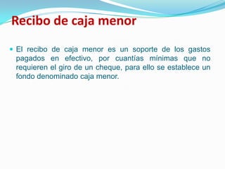 Recibo de caja menor El recibo de caja menor es un soporte de los gastos pagados en efectivo, por cuantías mínimas que no requieren el giro de un cheque, para ello se establece un fondo denominado caja menor. 