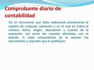 Comprobante diario de contabilidad Es un documento que debe elaborarse previamente al registro de cualquier operación y en el cual se indica el número, fecha, origen, descripción y cuantía de la operación, así como las cuentas afectadas con el asiento. A cada comprobante se le anexan los documentos y soportes que lo justifiquen.