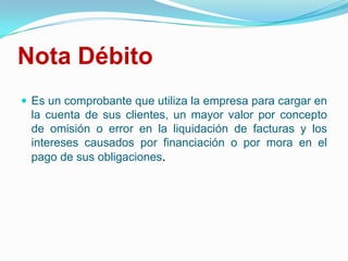 Nota DébitoEs un comprobante que utiliza la empresa para cargar en la cuenta de sus clientes, un mayor valor por concepto de omisión o error en la liquidación de facturas y los intereses causados por financiación o por mora en el pago de sus obligaciones. 