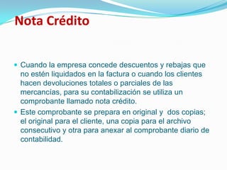 Nota CréditoCuando la empresa concede descuentos y rebajas que no estén liquidados en la factura o cuando los clientes hacen devoluciones totales o parciales de las mercancías, para su contabilización se utiliza un comprobante llamado nota crédito. Este comprobante se prepara en original y  dos copias; el original para el cliente, una copia para el archivo consecutivo y otra para anexar al comprobante diario de contabilidad.
