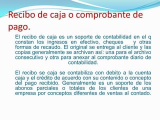 Recibo de caja o comprobante de pago.El recibo de caja es un soporte de contabilidad en el q constan los ingresos en efectivo, cheques   y otras formas de recaudo. El original se entrega al cliente y las copias generalmente se archivan así: una para el archivo consecutivo y otra para anexar al comprobante diario de contabilidad.El recibo se caja se contabiliza con debito a la cuenta caja y el crédito de acuerdo con su contenido o concepto del pago recibido. Generalmente es un soporte de los abonos parciales o totales de los clientes de una empresa por conceptos diferentes de ventas al contado.