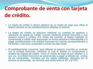 Comprobante de venta con tarjeta de crédito.La tarjeta de crédito (o dinero plástico) es un medio de pago que utiliza el tarjeta habiente en los establecimientos afiliados al sistema.La tarjeta de crédito se adquiere mediante un contrato de apertura y utilización de tarjeta de crédito, suscrito mediante entidad financiera y una persona natural o jurídica. Por medio del contrato, el tarjeta habiente se compromete a utilizar este documento en forma personal e intransferible y a pagar periódicamente a la entidad financiera los valores correspondientes a los bienes o servicios comprados a través de este medio El establecimiento comercial, para afiliarse al sistema, suscribe un contrato con la entidad financiera, mediante el cual el afiliado se compromete a  aceptar las tarjetas de crédito  como un medio de pago de sus clientes; y, a sus vez, la entidad financiera se compromete a pagar al afiliado las  sumas de los comprantes  firmados por los tarjeta habientes, deducido por el servicio un porcentaje  de comisión que oscila entre el 5% y el 10%.