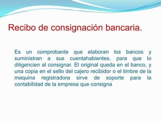 Recibo de consignación bancaria.Es un comprobante que elaboran los bancos y suministran a sus cuentahabientes, para que lo diligencien al consignar. El original queda en el banco, y una copia en el sello del cajero recibidor o el timbre de la maquina registradora sirve de soporte para la contabilidad de la empresa que consigna