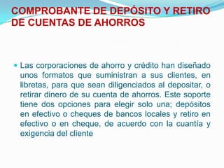 COMPROBANTE DE DEPÓSITO Y RETIRO DE CUENTAS DE AHORROS  Las corporaciones de ahorro y crédito han diseñado unos formatos que suministran a sus clientes, en libretas, para que sean diligenciados al depositar, o retirar dinero de su cuenta de ahorros. Este soporte tiene dos opciones para elegir solo una; depósitos en efectivo o cheques de bancos locales y retiro en efectivo o en cheque, de acuerdo con la cuantía y exigencia del cliente