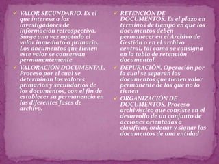  VALOR SECUNDARIO. Es el          RETENCIÓN DE
  que interesa a los                DOCUMENTOS. Es el plazo en
  investigadores de                 términos de tiempo en que los
  información retrospectiva.        documentos deben
  Surge una vez agotado el          permanecer en el Archivo de
  valor inmediato o primario.       Gestión o en el archivo
  Los documentos que tienen         central, tal como se consigna
  este valor se conservan           en la tabla de retención
  permanentemente                   documental.
 VALORACIÓN DOCUMENTAL.           DEPURACIÓN. Operación por
  Proceso por el cual se            la cual se separan los
  determinan los valores            documentos que tienen valor
  primarios y secundarios de        permanente de los que no lo
  los documentos, con el fin de     tienen
  establecer su permanencia en     ORGANIZACIÓN DE
  las diferentes fases de           DOCUMENTOS. Proceso
  archivo.                          archivístico que consiste en el
                                    desarrollo de un conjunto de
                                    acciones orientadas a
                                    clasificar, ordenar y signar los
                                    documentos de una entidad
 