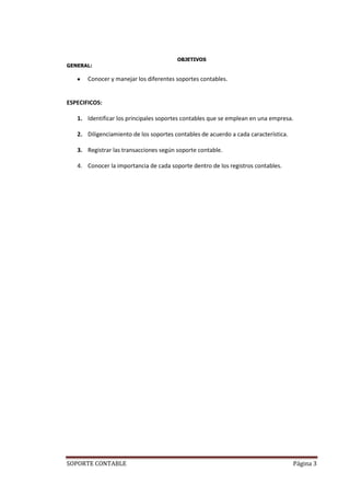 OBJETIVOS
GENERAL:

       Conocer y manejar los diferentes soportes contables.


ESPECIFICOS:

   1. Identificar los principales soportes contables que se emplean en una empresa.

   2. Diligenciamiento de los soportes contables de acuerdo a cada característica.

   3. Registrar las transacciones según soporte contable.

   4. Conocer la importancia de cada soporte dentro de los registros contables.




SOPORTE CONTABLE                                                                     Página 3
 