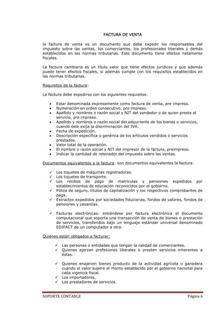 FACTURA DE VENTA

la factura de venta es un documento que debe expedir los responsables del
impuesto sobre las ventas, los comerciantes, los profesionales liberales y demás
establecidos en las normas tributarias. Este documento tiene efectos netamente
fiscales.

La factura cambiaria es un título valor que tiene efectos jurídicos y que además
puede tener efectos fiscales, si además cumple con los requisitos establecidos en
las normas tributarias.

Requisitos de la factura:

La factura debe expedirse con los siguientes requisitos:

       Estar denominada expresamente como factura de venta, pre impreso.
       Numeración en orden consecutivo, pre impreso.
       Apellido y nombres o razón social y NIT del vendedor o de quien preste el
       servicio, pre impreso.
       Apellido y nombres o razón social del adquiriente de los bienes o servicios,
       cuando éste exija la discriminación del IVA.
       Fecha de expedición.
       Descripción específica o genérica de los artículos vendidos o servicios
       prestados.
       Valor total de la operación.
       El nombre o razón social y NIT del impresor de la factura, preimpreso.
       Indicar la cantidad de retenedor del impuesto sobre las ventas.

Documentos equivalentes a la factura: son documentos equivalentes la factura:

      Los tiquetes de máquinas registradoras.
      Los tiquetes de transporte.
      Los recibos de pago de matrículas y pensiones expedidos por
       establecimientos de educación reconocidos por el gobierno.
      Póliza de seguro, títulos de capitalización y los respectivos comprobantes de
       paga.
      Extractos expedidos por sociedades fiduciarias, fondos de valores, fondos de
       pensiones y cesantías.

      Facturas electrónicas: entiéndese por factura electrónica el documento
       computacional que soporta una transacción de venta de bienes o prestación
       de servicios, transferidos bajo un lenguaje estándar universal denominado
       EDIFACT de un computador a otro.

Quiénes están obligados a facturar:

          Las personas o entidades que tengan la calidad de comerciantes.
          Quienes ejerzan profesiones liberales o presten servicios inherentes a
           éstas.

          Quienes enajenen bienes producto de la actividad agrícola o ganadera
           cuando el valor supere el monto establecido por el gobierno nacional para
           cada vigencia fiscal.
          Los importadores.
          Los prestadores de servicios.


SOPORTE CONTABLE                                                             Página 6
 