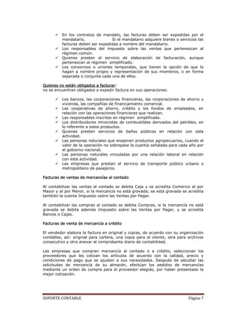    En los contratos de mandato, las facturas deben ser expedidas por el
          mandatario.              Si el mandatario adquiere bienes o servicios las
          facturas deben ser expedidas a nombre del mandatario.
         Los responsables del impuesto sobre las ventas que pertenezcan al
          régimen común.
         Quienes presten el servicio de elaboración de facturación, aunque
          pertenezcan al régimen simplificado.
         Los consorcios o uniones temporales, que tienen la opción de que lo
          hagan a nombre propio y representación de sus miembros, o en forma
          separada o conjunta cada una de ellos.

Quienes no están obligados a facturar:
no se encuentran obligados a expedir factura en sus operaciones:

         Los bancos, las corporaciones financieras, las corporaciones de ahorro y
          vivienda, las compañías de financiamiento comercial.
         Las cooperativas de ahorro, crédito y los fondos de empleados, en
          relación con las operaciones financieras que realizan.
         Las responsables inscritos en régimen simplificado.
         Los distribuidores minoristas de combustibles derivados del petróleo, en
          lo referente a estos productos.
         Quienes presten servicios de baños públicos en relación con esta
          actividad.
         Las personas naturales que enajenen productos agropecuarios, cuando el
          valor de la operación no sobrepase la cuantía señalada para cada año por
          el gobierno nacional.
         Las personas naturales vinculadas por una relación laboral en relación
          con esta actividad.
         Las empresas que prestan el servicio de transporte público urbano o
          metropolitano de pasajeros.

Facturas de ventas de mercancías al contado

Al contabilizar las ventas al contado se debita Caja y se acredita Comercio al por
Mayor y al por Menor, si la mercancía no está gravada; se está gravada se acredita
también la cuenta Impuesto sobre las Ventas por Pagar.

Al contabilizar las compras al contado se debita Compras, si la mercancía no está
gravada se debita además Impuesto sobre las Ventas por Pagar, y se acredita
Bancos o Cajas.

Facturas de venta de mercancía a crédito

El vendedor elabora la factura en original y copias, de acuerdo con su organización
contables, así: original para cartera, una copia para el cliente, otra para archivos
consecutivo y otra anexar al comprobante diario de contabilidad.

Las empresas que compran mercancía al contado o a crédito, seleccionan los
proveedores que les cotizan los artículos de acuerdo con la calidad, precio y
condiciones de pago que se ajusten a sus necesidades. Después de estudiar las
solicitudes de mercancía de su almacén, efectúan los pedidos de mercancías
mediante un orden de compra para el proveedor elegido, por haber presentado la
mejor cotización.




SOPORTE CONTABLE                                                            Página 7
 