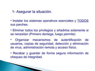 1- Asegurar la situación. Instalar los sistemas operativos esenciales y  TODOS  sus parches. Eliminar todos los privilegios y añadirlos solamente si se necesitan (Primero deniega, luego permite) Organizar mecanismos de autentificación de usuarios, copias de seguridad, detección y eliminación de virus, administración remota y acceso físico. Recabar y guardar de forma segura información de chequeo de integridad. 