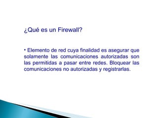 ¿Qué es un Firewall? Elemento de red cuya finalidad es asegurar que solamente las comunicaciones autorizadas son las permitidas a pasar entre redes. Bloquear las comunicaciones no autorizadas y registrarlas. 