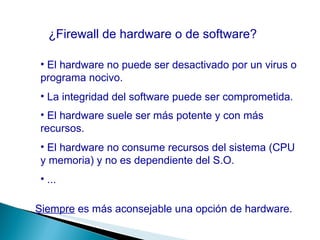 ¿Firewall de hardware o de software? El hardware no puede ser desactivado por un virus o programa nocivo. La integridad del software puede ser comprometida. El hardware suele ser más potente y con más recursos. Siempre  es más aconsejable una opción de hardware. El hardware no consume recursos del sistema (CPU y memoria) y no es dependiente del S.O. ... 