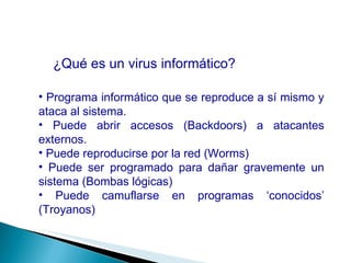 ¿Qué es un virus informático? Programa informático que se reproduce a sí mismo y ataca al sistema. Puede abrir accesos (Backdoors) a atacantes externos. Puede reproducirse por la red (Worms) Puede ser programado para dañar gravemente un sistema (Bombas lógicas) Puede camuflarse en programas ‘conocidos’ (Troyanos) 