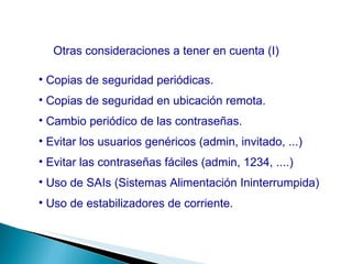 Otras consideraciones a tener en cuenta (I) Copias de seguridad periódicas. Copias de seguridad en ubicación remota. Cambio periódico de las contraseñas. Evitar los usuarios genéricos (admin, invitado, ...) Evitar las contraseñas fáciles (admin, 1234, ....) Uso de SAIs (Sistemas Alimentación Ininterrumpida) Uso de estabilizadores de corriente. 