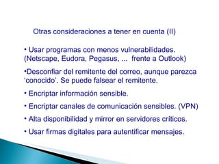 Otras consideraciones a tener en cuenta (II) Usar programas con menos vulnerabilidades. (Netscape, Eudora, Pegasus, ...  frente a Outlook) Desconfiar del remitente del correo, aunque parezca ‘conocido’. Se puede falsear el remitente. Encriptar información sensible. Encriptar canales de comunicación sensibles. (VPN) Alta disponibilidad y mirror en servidores críticos. Usar firmas digitales para autentificar mensajes. 