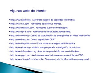 Algunas webs de interés: http://www.satinfo.es - Mayorista español de seguridad informática. http://www.nai.com - Fabricante del antivirus McAfee. http://www.clavister.com - Fabricante sueco de cortafuegos. http://www.spi-a.com - Fabricante de cortafuegos AlphaShield. http://www.cert.org - Centro de coordinación de emergencias en redes telemáticas. http://escert.upc.es - Centro español del CERT. http://www.hispasec.com - Portal hispano de seguridad informática. http://www.eicar.org - Instituto europeo para la investigación de antivirus. http://www.infohackers.org - Asociación para la información de Hackers. http://www.pgpi.com - Web internacional del protocolo de encriptación PGP. http://www.microsoft.com/security - Guías de ayuda de Microsoft sobre seguridad. 