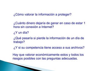 ¿Cómo valorar la información a proteger? ¿Cuánto dinero dejaría de ganar en caso de estar 1 hora sin conexión a Internet? ¿Y un día? ¿Qué pasaría si pierde la información de un día de trabajo? Hay que valorar económicamente estos y todos los riesgos posibles con las preguntas adecuadas. ¿Y si su competencia tiene acceso a sus archivos? 