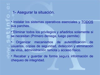 1- Asegurar la situación. Instalar los sistemas operativos esenciales y  TODOS  sus parches. Eliminar todos los privilegios y añadirlos solamente si se necesitan (Primero deniega, luego permite) Organizar mecanismos de autentificación de usuarios, copias de seguridad, detección y eliminación de virus, administración remota y acceso físico. Recabar y guardar de forma segura información de chequeo de integridad. 