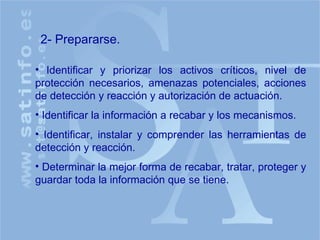 Identificar y priorizar los activos críticos, nivel de protección necesarios, amenazas potenciales, acciones de detección y reacción y autorización de actuación. Identificar la información a recabar y los mecanismos. Identificar, instalar y comprender las herramientas de detección y reacción. Determinar la mejor forma de recabar, tratar, proteger y guardar toda la información que se tiene. 2- Prepararse. 