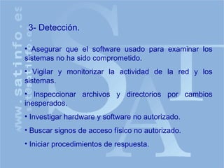 Asegurar que el software usado para examinar los sistemas no ha sido comprometido. Vigilar y monitorizar la actividad de la red y los sistemas. Inspeccionar archivos y directorios por cambios inesperados. Investigar hardware y software no autorizado. Buscar signos de acceso físico no autorizado. Iniciar procedimientos de respuesta. 3- Detección. 