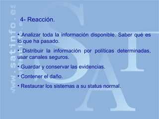 Analizar toda la información disponible. Saber qué es lo que ha pasado. Distribuir la información por políticas determinadas, usar canales seguros. Guardar y conservar las evidencias. Contener el daño. Restaurar los sistemas a su status normal. 4- Reacción. 