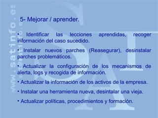 Identificar las lecciones aprendidas, recoger información del caso sucedido. Instalar nuevos parches (Reasegurar), desinstalar parches problemáticos. Actualizar la configuración de los mecanismos de alerta, logs y recogida de información. Actualizar la información de los activos de la empresa. Instalar una herramienta nueva, desintalar una vieja. Actualizar políticas, procedimientos y formación. 5- Mejorar / aprender. 