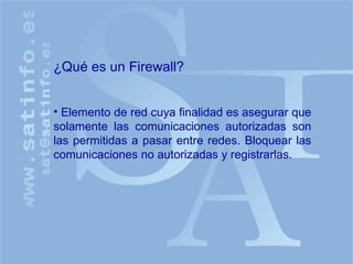 ¿Qué es un Firewall? Elemento de red cuya finalidad es asegurar que solamente las comunicaciones autorizadas son las permitidas a pasar entre redes. Bloquear las comunicaciones no autorizadas y registrarlas. 