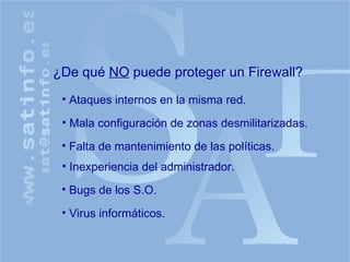 ¿De qué  NO  puede proteger un Firewall? Falta de mantenimiento de las políticas. Ataques internos en la misma red. Mala configuración de zonas desmilitarizadas. Inexperiencia del administrador. Bugs de los S.O. Virus informáticos. 