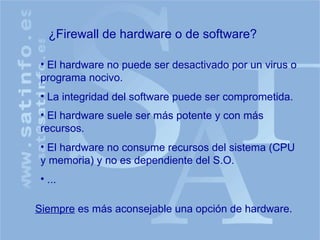 ¿Firewall de hardware o de software? El hardware no puede ser desactivado por un virus o programa nocivo. La integridad del software puede ser comprometida. El hardware suele ser más potente y con más recursos. Siempre  es más aconsejable una opción de hardware. El hardware no consume recursos del sistema (CPU y memoria) y no es dependiente del S.O. ... 