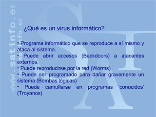¿Qué es un virus informático? Programa informático que se reproduce a sí mismo y ataca al sistema. Puede abrir accesos (Backdoors) a atacantes externos. Puede reproducirse por la red (Worms) Puede ser programado para dañar gravemente un sistema (Bombas lógicas) Puede camuflarse en programas ‘conocidos’ (Troyanos) 