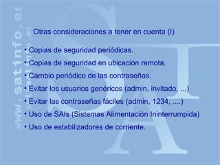 Otras consideraciones a tener en cuenta (I) Copias de seguridad periódicas. Copias de seguridad en ubicación remota. Cambio periódico de las contraseñas. Evitar los usuarios genéricos (admin, invitado, ...) Evitar las contraseñas fáciles (admin, 1234, ....) Uso de SAIs (Sistemas Alimentación Ininterrumpida) Uso de estabilizadores de corriente. 