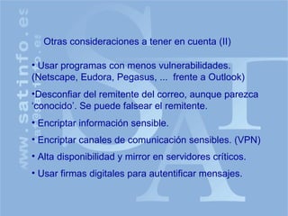 Otras consideraciones a tener en cuenta (II) Usar programas con menos vulnerabilidades. (Netscape, Eudora, Pegasus, ...  frente a Outlook) Desconfiar del remitente del correo, aunque parezca ‘conocido’. Se puede falsear el remitente. Encriptar información sensible. Encriptar canales de comunicación sensibles. (VPN) Alta disponibilidad y mirror en servidores críticos. Usar firmas digitales para autentificar mensajes. 
