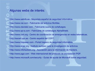 Algunas webs de interés: http://www.satinfo.es - Mayorista español de seguridad informática. http://www.nai.com - Fabricante del antivirus McAfee. http://www.clavister.com - Fabricante sueco de cortafuegos. http://www.spi-a.com - Fabricante de cortafuegos AlphaShield. http://www.cert.org - Centro de coordinación de emergencias en redes telemáticas. http://escert.upc.es - Centro español del CERT. http://www.hispasec.com - Portal hispano de seguridad informática. http://www.eicar.org - Instituto europeo para la investigación de antivirus. http://www.infohackers.org - Asociación para la información de Hackers. http://www.pgpi.com - Web internacional del protocolo de encriptación PGP. http://www.microsoft.com/security - Guías de ayuda de Microsoft sobre seguridad. 