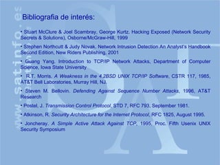 Bibliografia de interés: Stuart McClure & Joel Scambray, George Kurtz. Hacking Exposed (Network Security Secrets & Solutions), Osborne/McGraw-Hill, 1999 Stephen Northcutt & Judy Novak. Network Intrusion Detection An Analyst’s Handbook Second Edition, New Riders Publishing, 2001 Guang Yang. Introduction to TCP/IP Network Attacks, Department of Computer Science, Iowa State University R.T. Morris.  A Weakness in the 4.2BSD UNIX TCP/IP Software , CSTR 117, 1985, AT&T Bell Laboratories, Murray Hill, NJ. Steven M. Bellovin.  Defending Against Sequence Number Attacks , 1996, AT&T Research Postel, J.  Transmission Control Protocol , STD 7, RFC 793, September 1981. Atkinson, R.  Security Architecture for the Internet Protocol , RFC 1825, August 1995. Joncheray.  A Simple Active Attack Against TCP , 1995, Proc. Fifth Usenix UNIX Security Symposium 