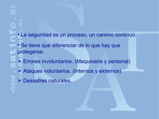 La seguridad es un proceso, un camino continuo. Se tiene que diferenciar de lo que hay que protegerse. Errores involuntarios. (Maquinaria y personal) Ataques voluntarios. (Internos y externos) Desastres naturales. 