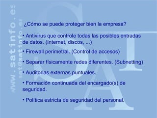 ¿Cómo se puede proteger bien la empresa? Antivirus que controle todas las posibles entradas de datos. (Internet, discos, ...) Firewall perimetral. (Control de accesos) Política estricta de seguridad del personal. Auditorias externas puntuales. Formación continuada del encargado(s) de seguridad. Separar físicamente redes diferentes. (Subnetting) 