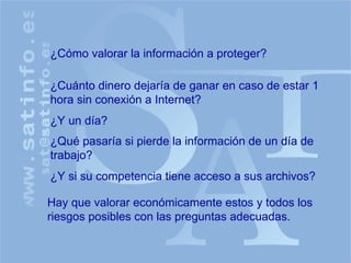 ¿Cómo valorar la información a proteger? ¿Cuánto dinero dejaría de ganar en caso de estar 1 hora sin conexión a Internet? ¿Y un día? ¿Qué pasaría si pierde la información de un día de trabajo? Hay que valorar económicamente estos y todos los riesgos posibles con las preguntas adecuadas. ¿Y si su competencia tiene acceso a sus archivos? 