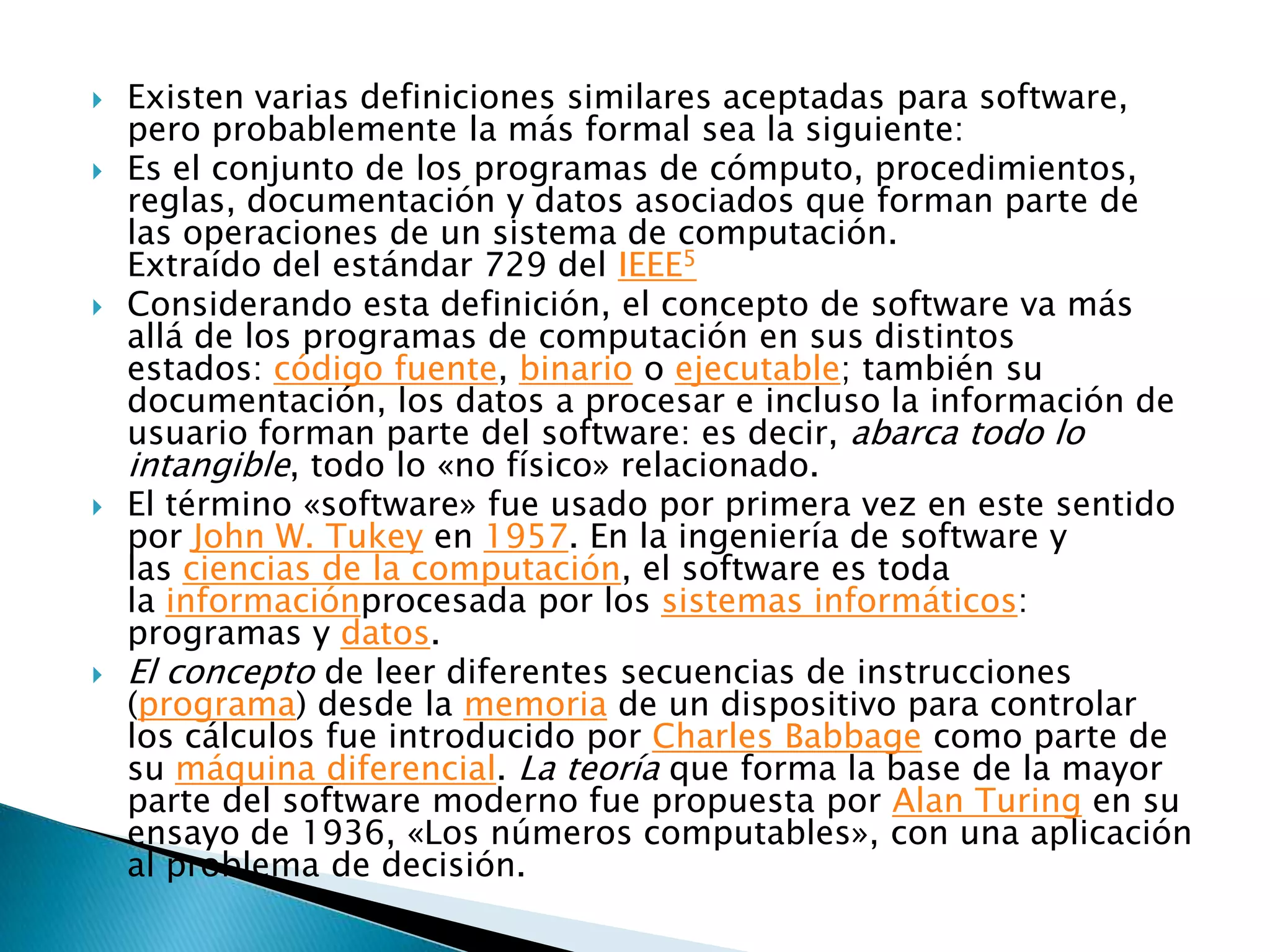   Existen varias definiciones similares aceptadas para software,
    pero probablemente la más formal sea la siguiente:
   Es el conjunto de los programas de cómputo, procedimientos,
    reglas, documentación y datos asociados que forman parte de
    las operaciones de un sistema de computación.
    Extraído del estándar 729 del IEEE5
   Considerando esta definición, el concepto de software va más
    allá de los programas de computación en sus distintos
    estados: código fuente, binario o ejecutable; también su
    documentación, los datos a procesar e incluso la información de
    usuario forman parte del software: es decir, abarca todo lo
    intangible, todo lo «no físico» relacionado.
   El término «software» fue usado por primera vez en este sentido
    por John W. Tukey en 1957. En la ingeniería de software y
    las ciencias de la computación, el software es toda
    la informaciónprocesada por los sistemas informáticos:
    programas y datos.
   El concepto de leer diferentes secuencias de instrucciones
    (programa) desde la memoria de un dispositivo para controlar
    los cálculos fue introducido por Charles Babbage como parte de
    su máquina diferencial. La teoría que forma la base de la mayor
    parte del software moderno fue propuesta por Alan Turing en su
    ensayo de 1936, «Los números computables», con una aplicación
    al problema de decisión.
 